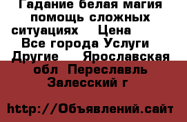 Гадание белая магия помощь сложных ситуациях  › Цена ­ 500 - Все города Услуги » Другие   . Ярославская обл.,Переславль-Залесский г.